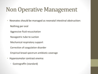 Non Operative Management
• Neonates should be managed as neonatal intestinal obstruction:
Nothing per oral
Aggressive fluid resuscitation
Nasogastric tube to suction
Mechanical respiratory support
Correction of coagulation disorder
Empirical broad spectrum antibiotic coverage
• Hyperosmolar contrast enema:
• Gastrograffin (standard)
 