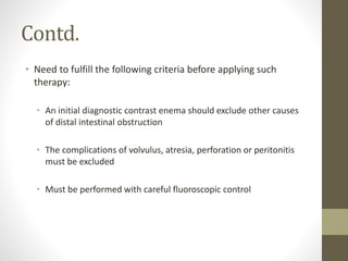Contd.
• Need to fulfill the following criteria before applying such
therapy:
• An initial diagnostic contrast enema should exclude other causes
of distal intestinal obstruction
• The complications of volvulus, atresia, perforation or peritonitis
must be excluded
• Must be performed with careful fluoroscopic control
 