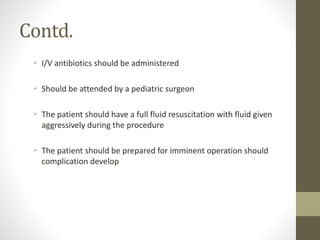 Contd.
• I/V antibiotics should be administered
• Should be attended by a pediatric surgeon
• The patient should have a full fluid resuscitation with fluid given
aggressively during the procedure
• The patient should be prepared for imminent operation should
complication develop
 