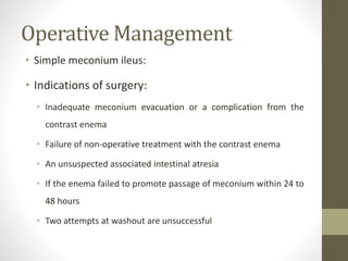 Operative Management
• Simple meconium ileus:
• Indications of surgery:
• Inadequate meconium evacuation or a complication from the
contrast enema
• Failure of non-operative treatment with the contrast enema
• An unsuspected associated intestinal atresia
• If the enema failed to promote passage of meconium within 24 to
48 hours
• Two attempts at washout are unsuccessful
 