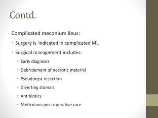Contd.
Complicated meconium ileus:
• Surgery is indicated in complicated MI.
• Surgical management includes:
• Early diagnosis
• Debridement of necrotic material
• Pseudocyst resection
• Diverting stoma’s
• Antibiotics
• Meticulous post operative care
 