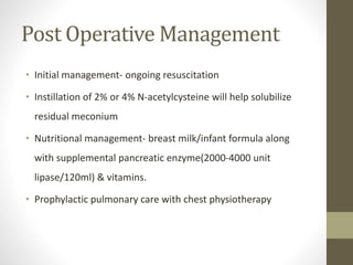 Post Operative Management
• Initial management- ongoing resuscitation
• Instillation of 2% or 4% N-acetylcysteine will help solubilize
residual meconium
• Nutritional management- breast milk/infant formula along
with supplemental pancreatic enzyme(2000-4000 unit
lipase/120ml) & vitamins.
• Prophylactic pulmonary care with chest physiotherapy
 