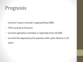 Prognosis
• Current 5 years survival is approaching 100%
• 72% survival at 10 years
• Current operative mortality is reported to be 10-20%
• Current life expectancy for patients with cystic fibrosis is 35
years
 