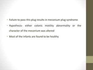 • Failure to pass this plug results in meconium plug syndrome
• Hypothesis- either colonic motility abnormality or the
character of the meconium was altered
• Most of the infants are found to be healthy
 