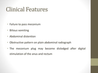 Clinical Features
• Failure to pass meconium
• Bilious vomiting
• Abdominal distention
• Obstructive pattern on plain abdominal radiograph
• The meconium plug may become dislodged after digital
stimulation of the anus and rectum
 