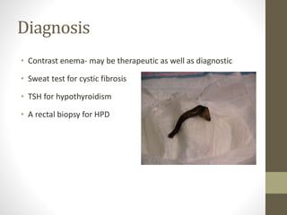 Diagnosis
• Contrast enema- may be therapeutic as well as diagnostic
• Sweat test for cystic fibrosis
• TSH for hypothyroidism
• A rectal biopsy for HPD
 