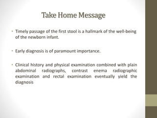Take Home Message
• Timely passage of the first stool is a hallmark of the well-being
of the newborn infant.
• Early diagnosis is of paramount importance.
• Clinical history and physical examination combined with plain
abdominal radiographs, contrast enema radiographic
examination and rectal examination eventually yield the
diagnosis
 