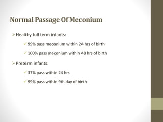 NormalPassageOf Meconium
Healthy full term infants:
99% pass meconium within 24 hrs of birth
100% pass meconium within 48 hrs of birth
Preterm infants:
37% pass within 24 hrs
99% pass within 9th day of birth
 