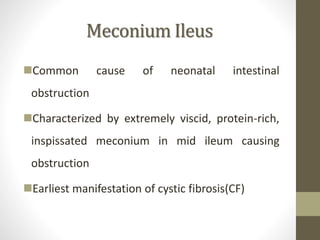 Meconium Ileus
Common cause of neonatal intestinal
obstruction
Characterized by extremely viscid, protein-rich,
inspissated meconium in mid ileum causing
obstruction
Earliest manifestation of cystic fibrosis(CF)
 