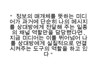 “  정보의 매개체를 뜻하는 미디어가 과거에 단순히 나의 메시지를 상대방에게 전달해 주는 일종의 채널 역할만을 담당했다면 ,  지금 미디어는 이를 뛰어넘어 나를 상대방에게 실질적으로 연결시켜주는 도구의 역할을 하고 있다 “ 