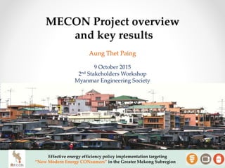 Effective energy efficiency policy implementation targeting
“New Modern Energy CONsumers” in the Greater Mekong Subregion
Aung Thet Paing
9 October 2015
2nd Stakeholders Workshop
Myanmar Engineering Society
MECON Project overview
and key results
 