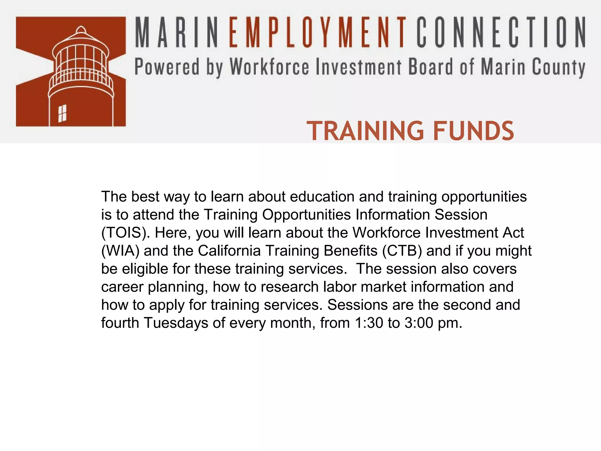 TRAINING FUNDS
The best way to learn about education and training opportunities
is to attend the Training Opportunities Information Session
(TOIS). Here, you will learn about the Workforce Investment Act
(WIA) and the California Training Benefits (CTB) and if you might
be eligible for these training services. The session also covers
career planning, how to research labor market information and
how to apply for training services. Sessions are the second and
fourth Tuesdays of every month, from 1:30 to 3:00 pm.

 