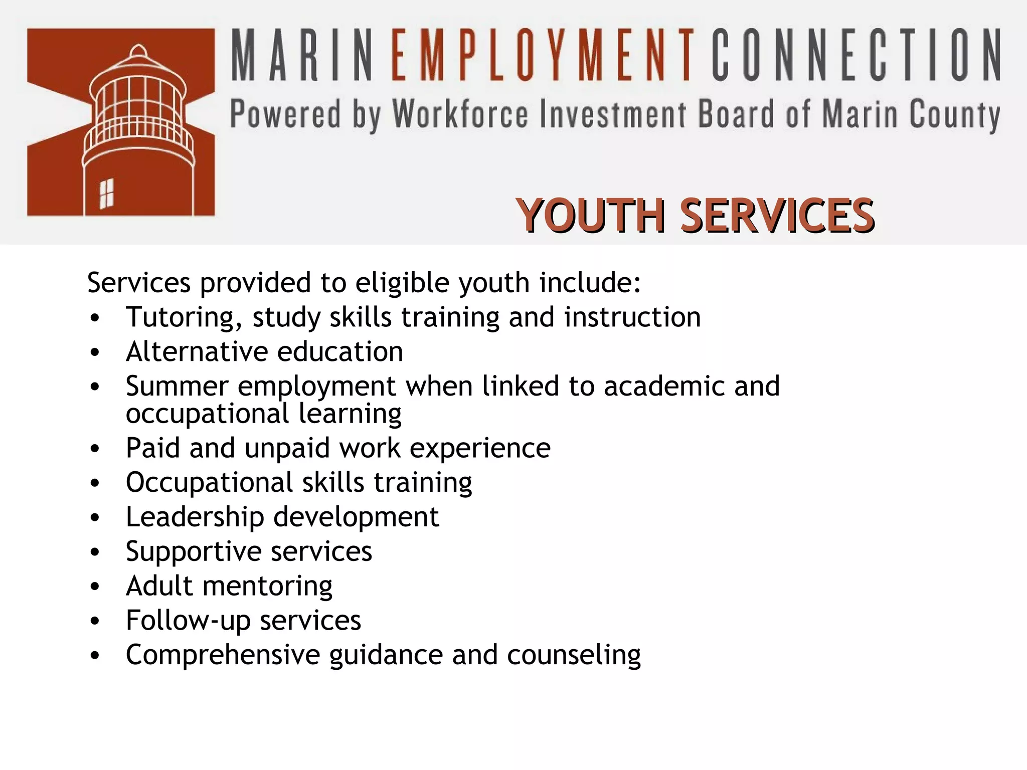 YOUTH SERVICES
Services provided to eligible youth include:
• Tutoring, study skills training and instruction
• Alternative education
• Summer employment when linked to academic and
occupational learning
• Paid and unpaid work experience
• Occupational skills training
• Leadership development
• Supportive services
• Adult mentoring
• Follow-up services
• Comprehensive guidance and counseling

 