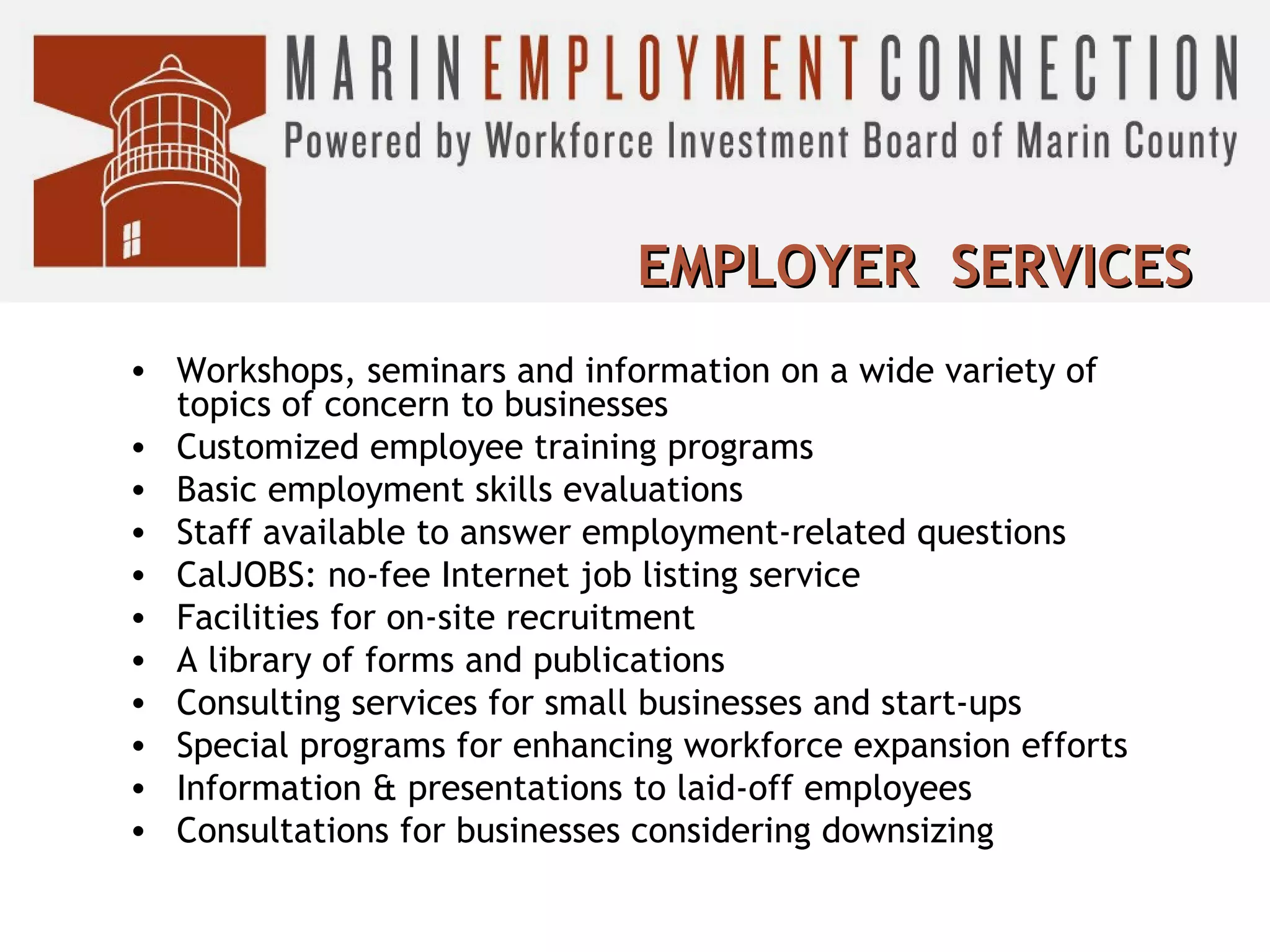 EMPLOYER SERVICES
• Workshops, seminars and information on a wide variety of
topics of concern to businesses
• Customized employee training programs
• Basic employment skills evaluations
• Staff available to answer employment-related questions
• CalJOBS: no-fee Internet job listing service
• Facilities for on-site recruitment
• A library of forms and publications
• Consulting services for small businesses and start-ups
• Special programs for enhancing workforce expansion efforts
• Information & presentations to laid-off employees
• Consultations for businesses considering downsizing

 