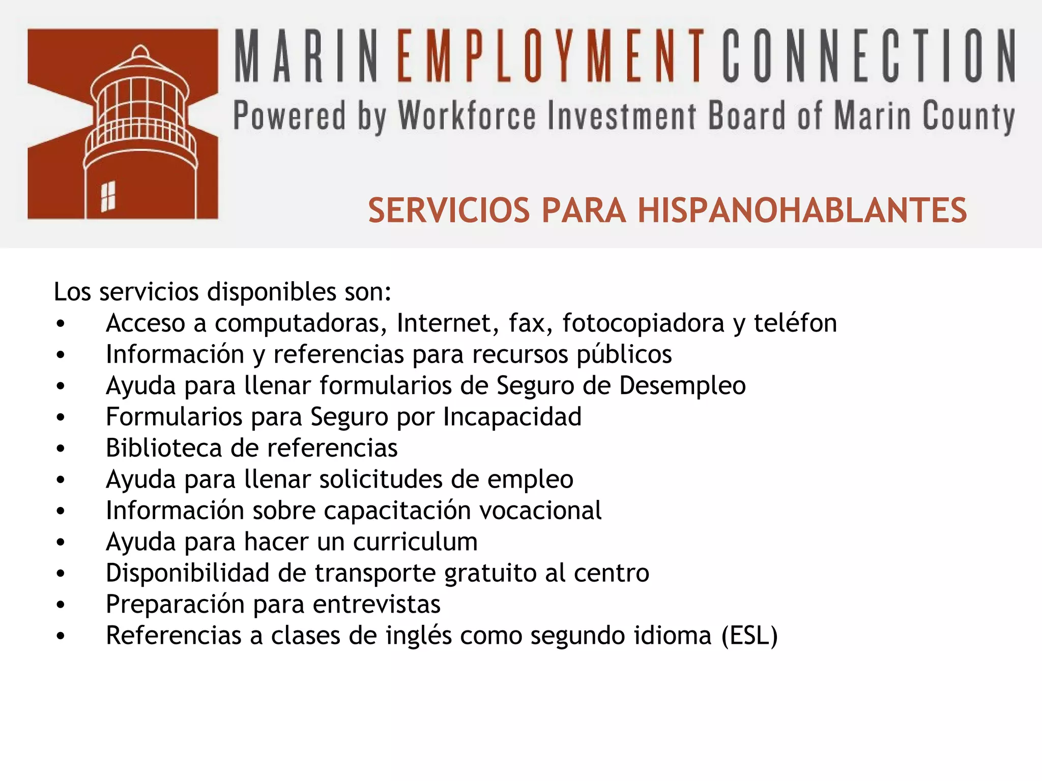 SERVICIOS PARA HISPANOHABLANTES
Los
•
•
•
•
•
•
•
•
•
•
•

servicios disponibles son:
Acceso a computadoras, Internet, fax, fotocopiadora y teléfon
Información y referencias para recursos públicos
Ayuda para llenar formularios de Seguro de Desempleo
Formularios para Seguro por Incapacidad
Biblioteca de referencias
Ayuda para llenar solicitudes de empleo
Información sobre capacitación vocacional
Ayuda para hacer un curriculum
Disponibilidad de transporte gratuito al centro
Preparación para entrevistas
Referencias a clases de inglés como segundo idioma (ESL)

 