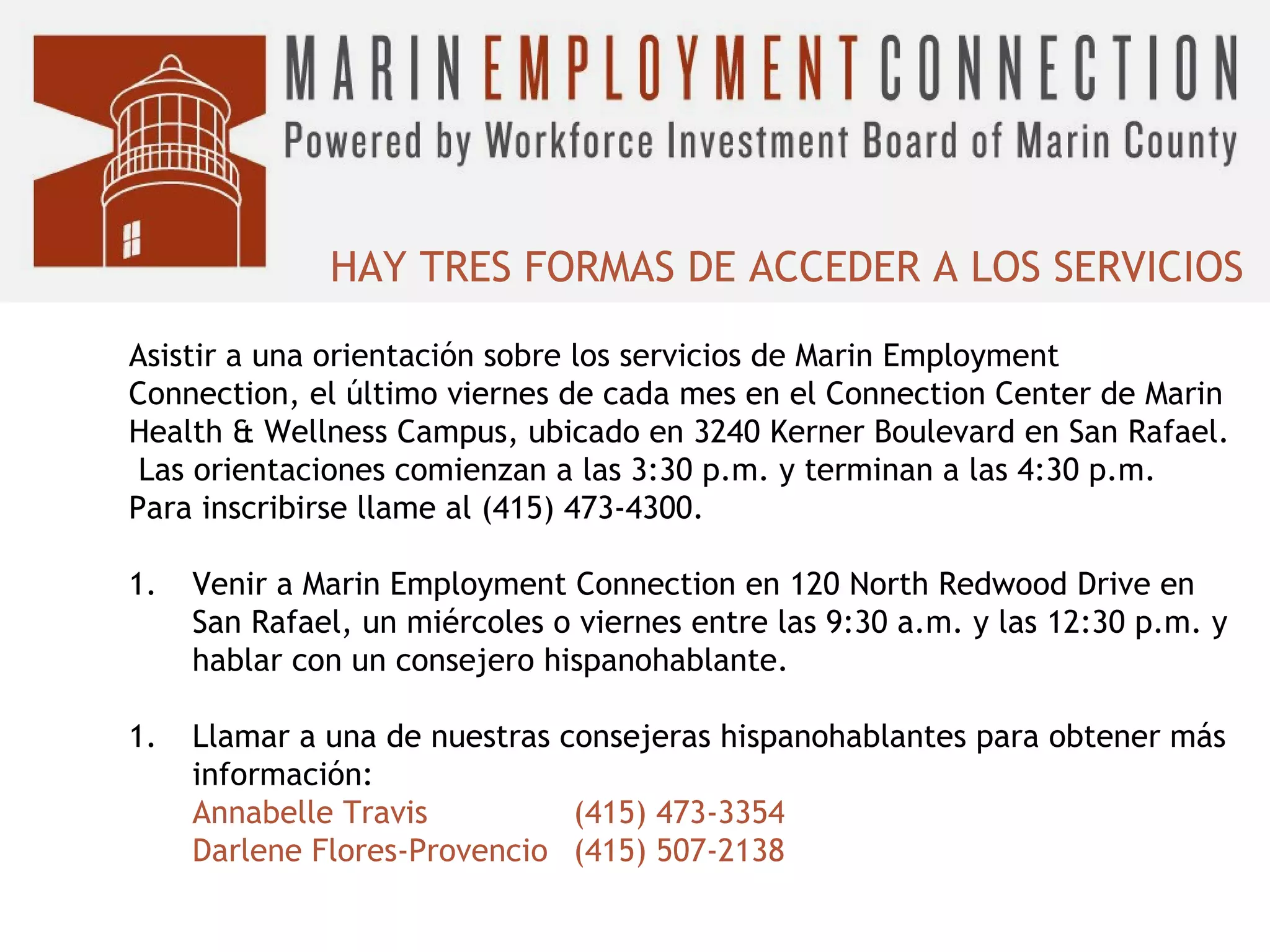 HAY TRES FORMAS DE ACCEDER A LOS SERVICIOS
Asistir a una orientación sobre los servicios de Marin Employment
Connection, el último viernes de cada mes en el Connection Center de Marin
Health & Wellness Campus, ubicado en 3240 Kerner Boulevard en San Rafael.
Las orientaciones comienzan a las 3:30 p.m. y terminan a las 4:30 p.m.
Para inscribirse llame al (415) 473-4300.
1.

Venir a Marin Employment Connection en 120 North Redwood Drive en
San Rafael, un miércoles o viernes entre las 9:30 a.m. y las 12:30 p.m. y
hablar con un consejero hispanohablante.

1.

Llamar a una de nuestras consejeras hispanohablantes para obtener más
información:
Annabelle Travis
(415) 473-3354
Darlene Flores-Provencio (415) 507-2138

 