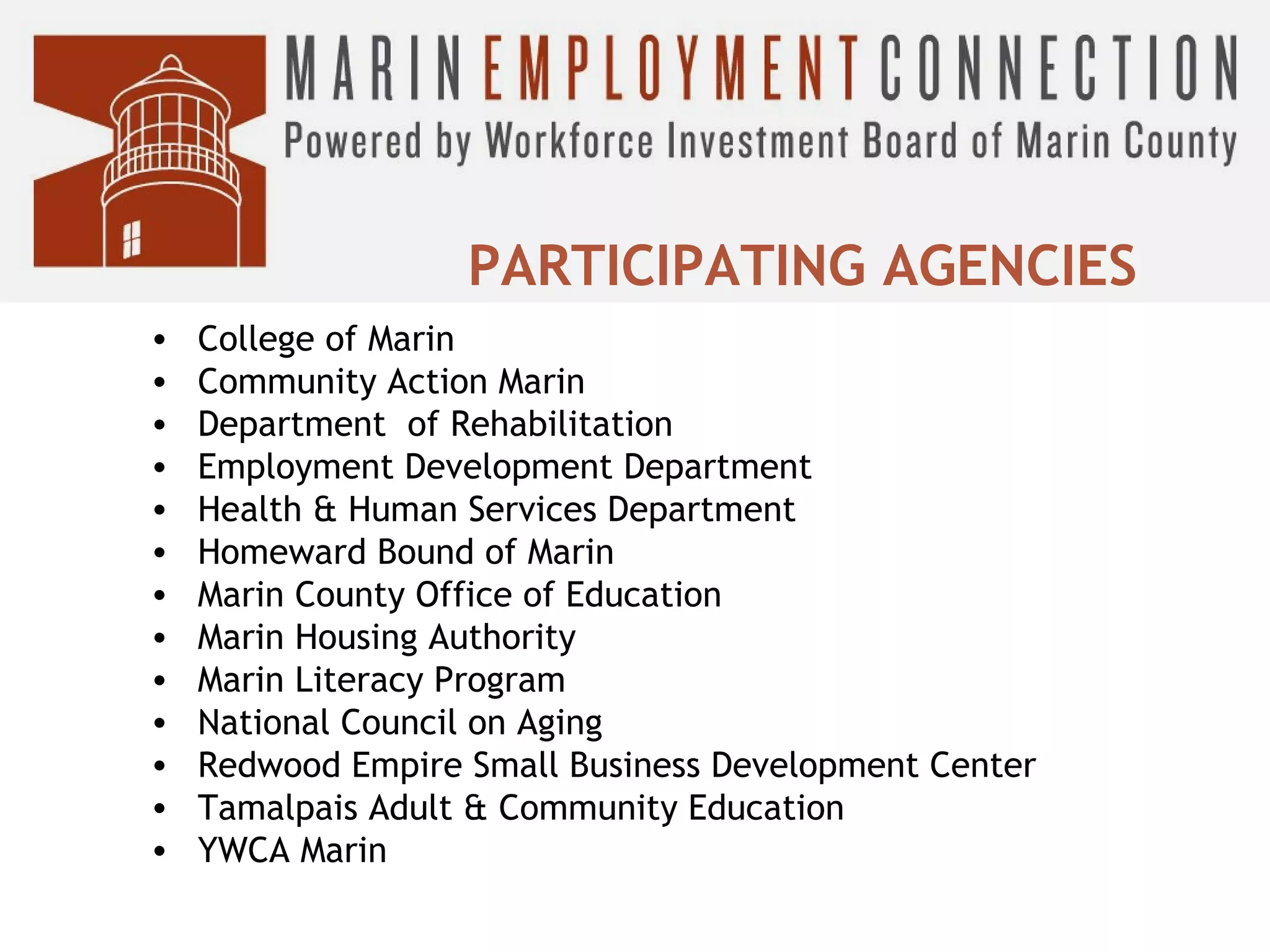 PARTICIPATING AGENCIES
•
•
•
•
•
•
•
•
•
•
•
•
•

College of Marin
Community Action Marin
Department of Rehabilitation
Employment Development Department
Health & Human Services Department
Homeward Bound of Marin
Marin County Office of Education
Marin Housing Authority
Marin Literacy Program
National Council on Aging
Redwood Empire Small Business Development Center
Tamalpais Adult & Community Education
YWCA Marin

 