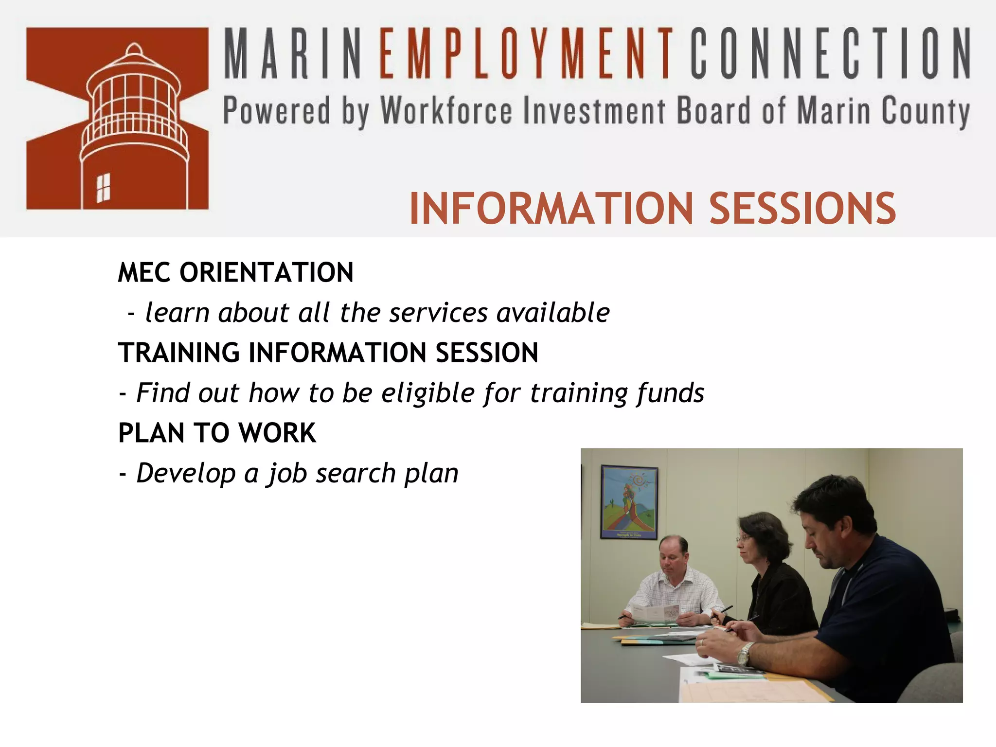 INFORMATION SESSIONS
MEC ORIENTATION
- learn about all the services available
TRAINING INFORMATION SESSION
- Find out how to be eligible for training funds
PLAN TO WORK
- Develop a job search plan

 