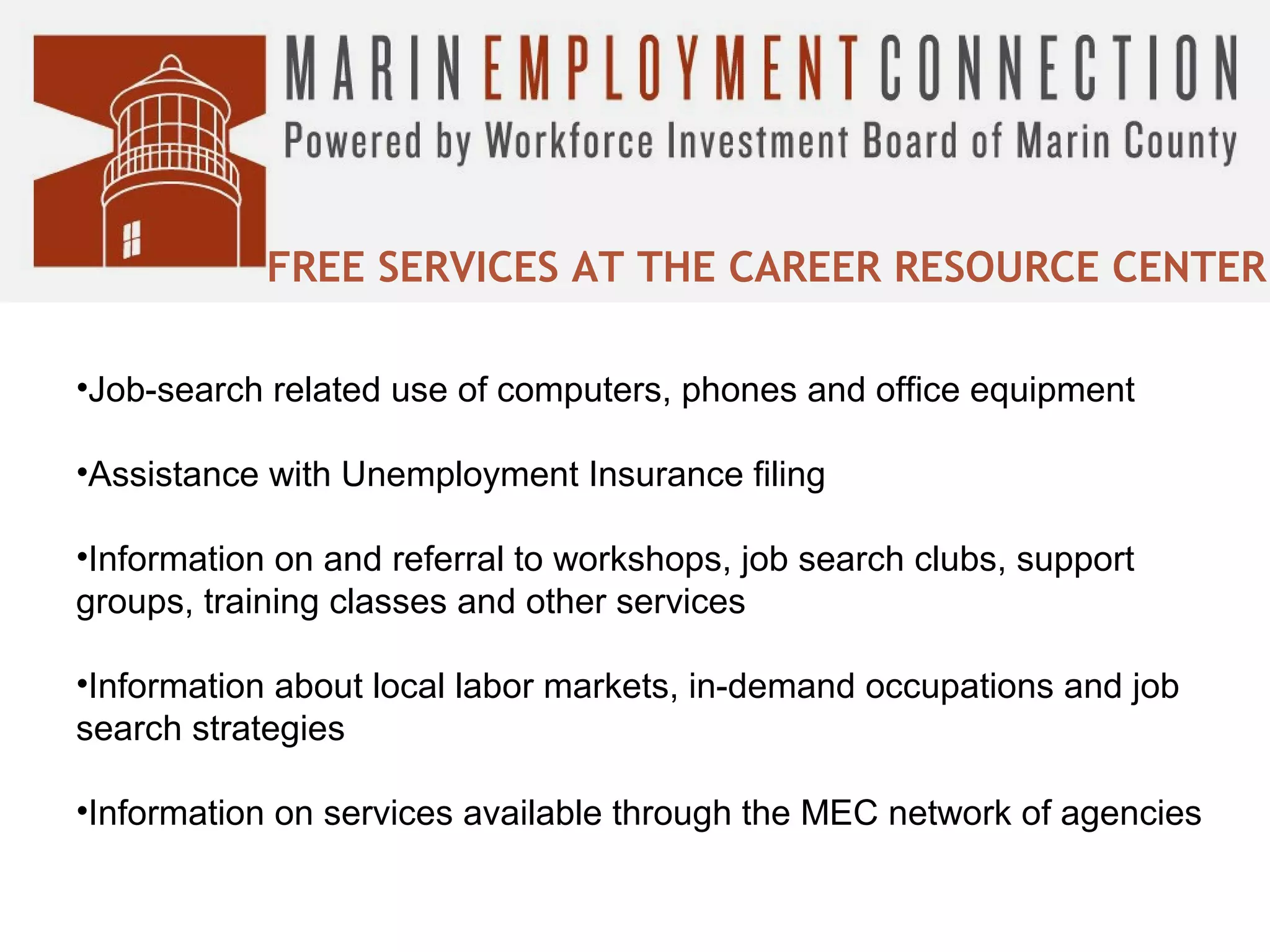 FREE SERVICES AT THE CAREER RESOURCE CENTER
•Job-search related use of computers, phones and office equipment
•Assistance with Unemployment Insurance filing
•Information on and referral to workshops, job search clubs, support
groups, training classes and other services
•Information about local labor markets, in-demand occupations and job
search strategies
•Information on services available through the MEC network of agencies

 