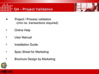 Q4 – Project Validation
• Project / Process validation
-(min no. transactions required)
• Online Help
• User Manual
• Installation Guide
• Spec Sheet for Marketing
• Brochure Design by Marketing
 