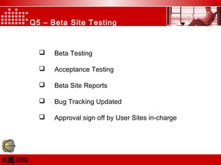 Q5 – Beta Site Testing
 Beta Testing
 Acceptance Testing
 Beta Site Reports
 Bug Tracking Updated
 Approval sign off by User Sites in-charge
 