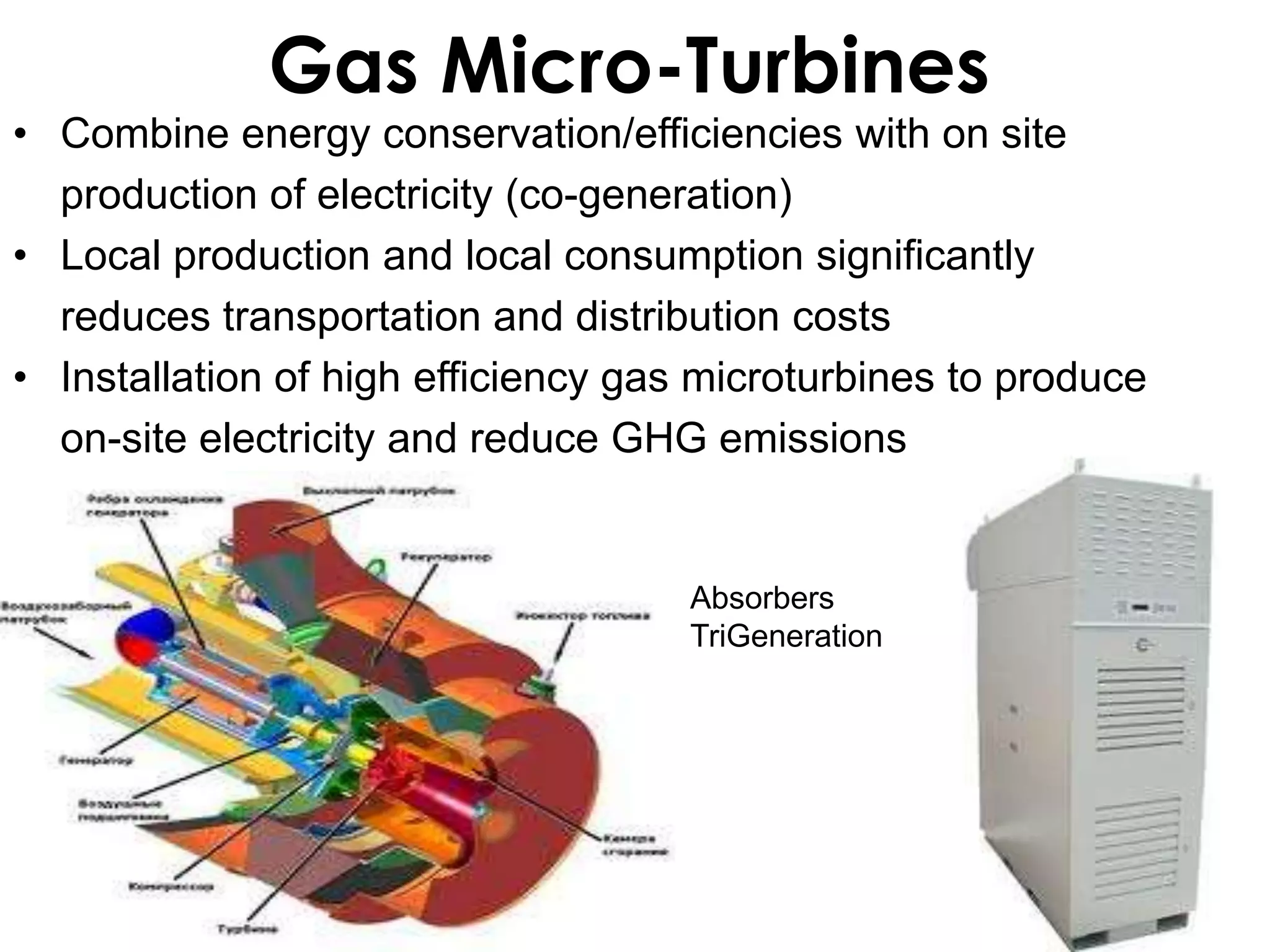 Gas Micro-Turbines
• Combine energy conservation/efficiencies with on site
  production of electricity (co-generation)
• Local production and local consumption significantly
  reduces transportation and distribution costs
• Installation of high efficiency gas microturbines to produce
  on-site electricity and reduce GHG emissions


                                     Absorbers
                                     TriGeneration
 