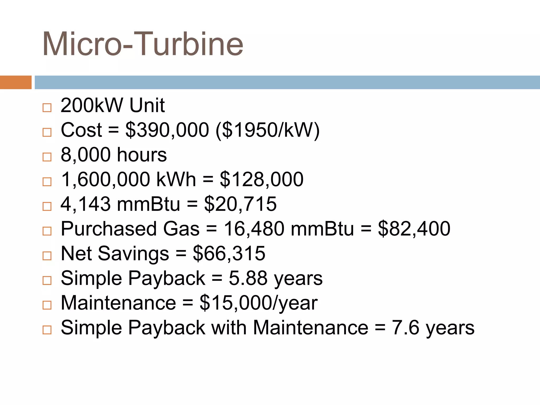 Micro-Turbine
   200kW Unit
   Cost = $390,000 ($1950/kW)
   8,000 hours
   1,600,000 kWh = $128,000
   4,143 mmBtu = $20,715
   Purchased Gas = 16,480 mmBtu = $82,400
   Net Savings = $66,315
   Simple Payback = 5.88 years
   Maintenance = $15,000/year
   Simple Payback with Maintenance = 7.6 years
 