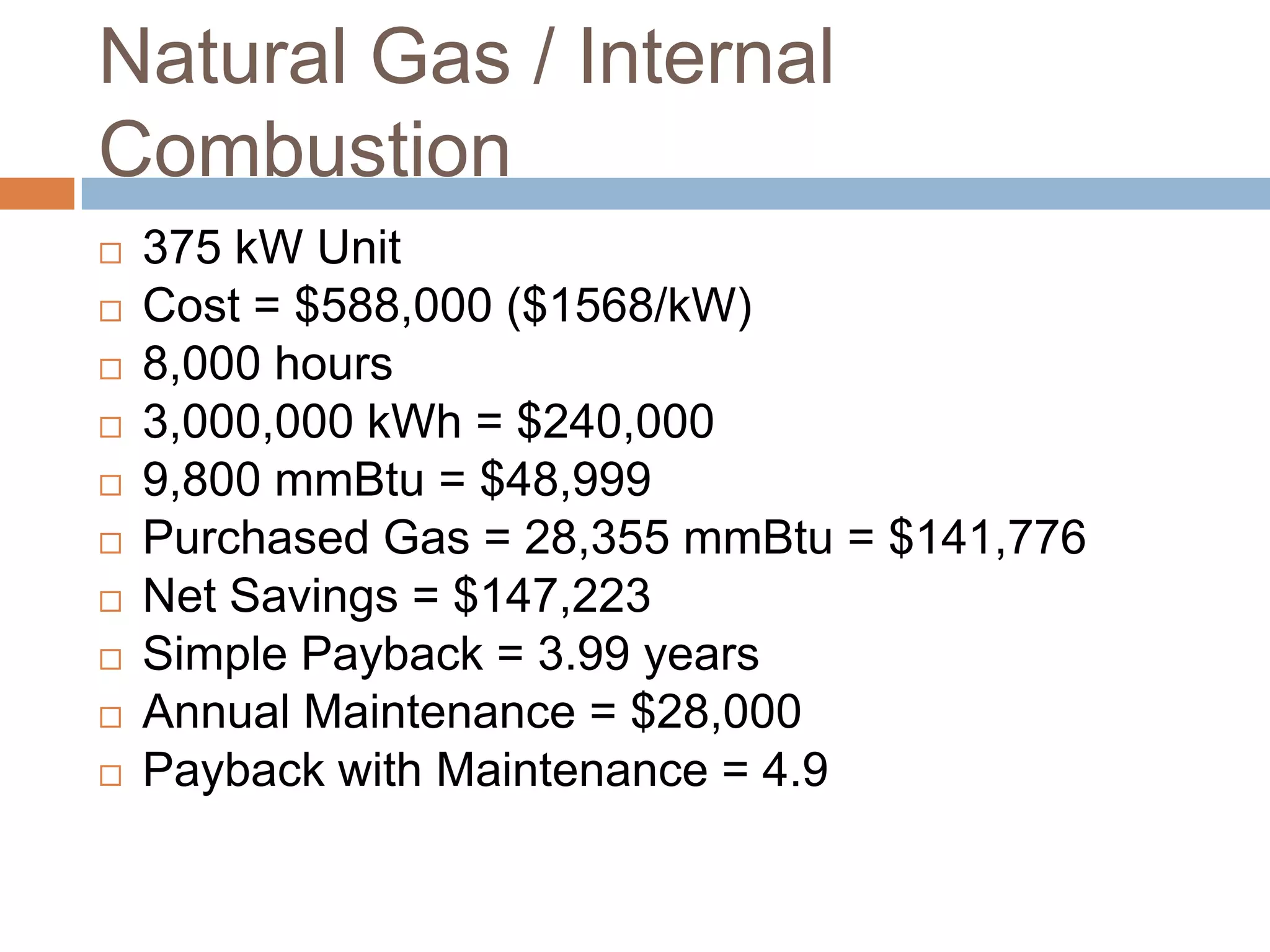 Natural Gas / Internal
Combustion
   375 kW Unit
   Cost = $588,000 ($1568/kW)
   8,000 hours
   3,000,000 kWh = $240,000
   9,800 mmBtu = $48,999
   Purchased Gas = 28,355 mmBtu = $141,776
   Net Savings = $147,223
   Simple Payback = 3.99 years
   Annual Maintenance = $28,000
   Payback with Maintenance = 4.9
 