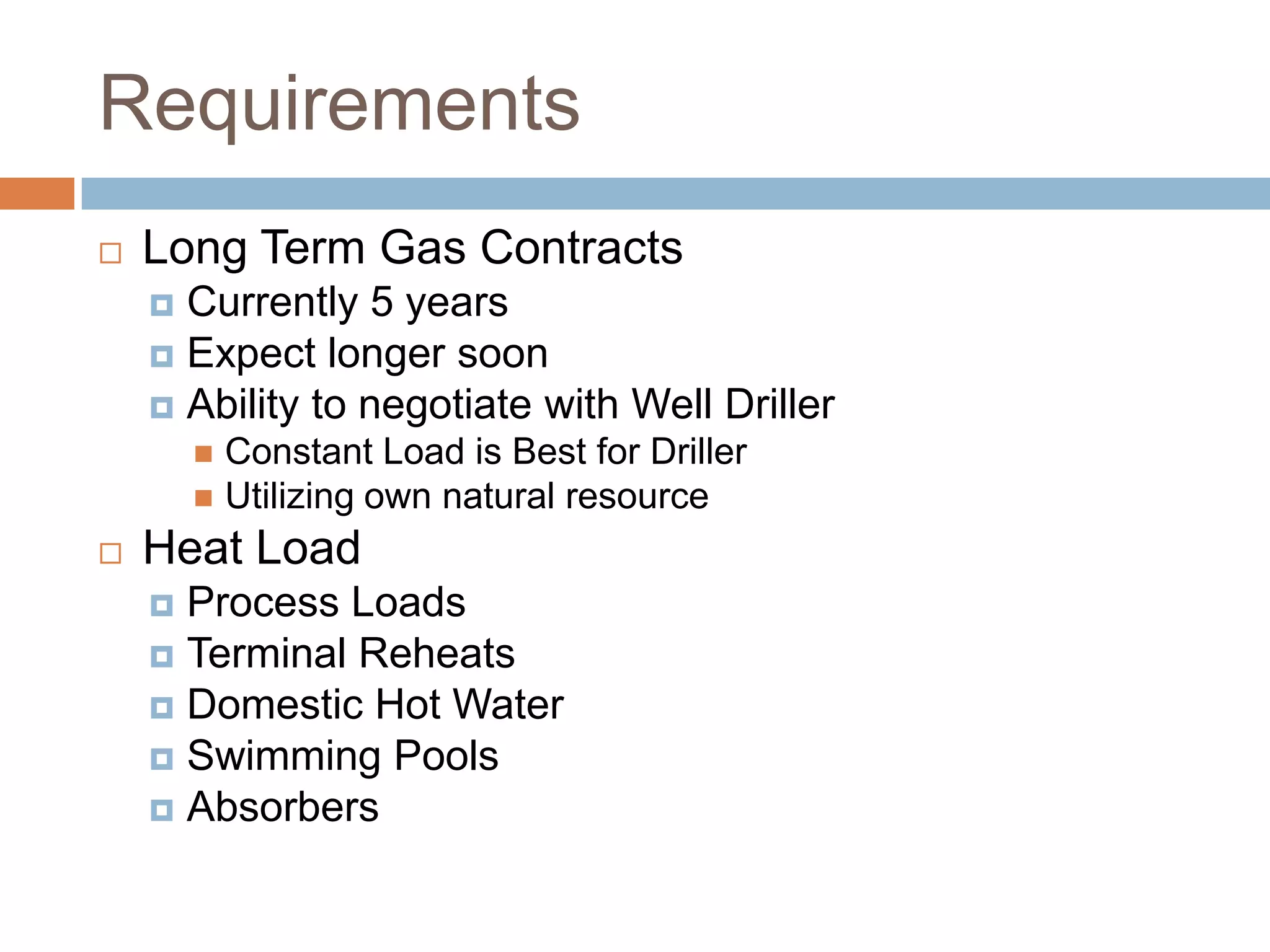 Requirements
   Long Term Gas Contracts
     Currently 5 years
     Expect longer soon
     Ability to negotiate with Well Driller
         Constant Load is Best for Driller
         Utilizing own natural resource

   Heat Load
     Process Loads
     Terminal Reheats
     Domestic Hot Water
     Swimming Pools
     Absorbers
 