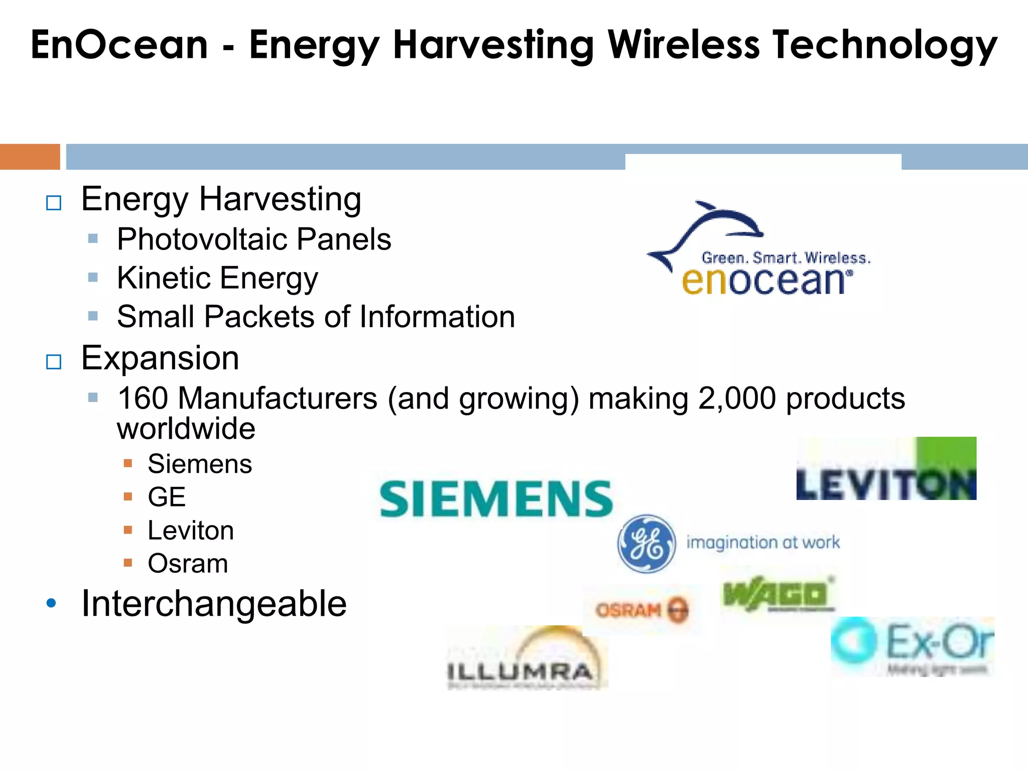EnOcean - Energy Harvesting Wireless Technology


   Energy Harvesting
     Photovoltaic Panels
     Kinetic Energy
     Small Packets of Information
   Expansion
     160 Manufacturers (and growing) making 2,000 products
      worldwide
         Siemens
         GE
         Leviton
         Osram
• Interchangeable
 