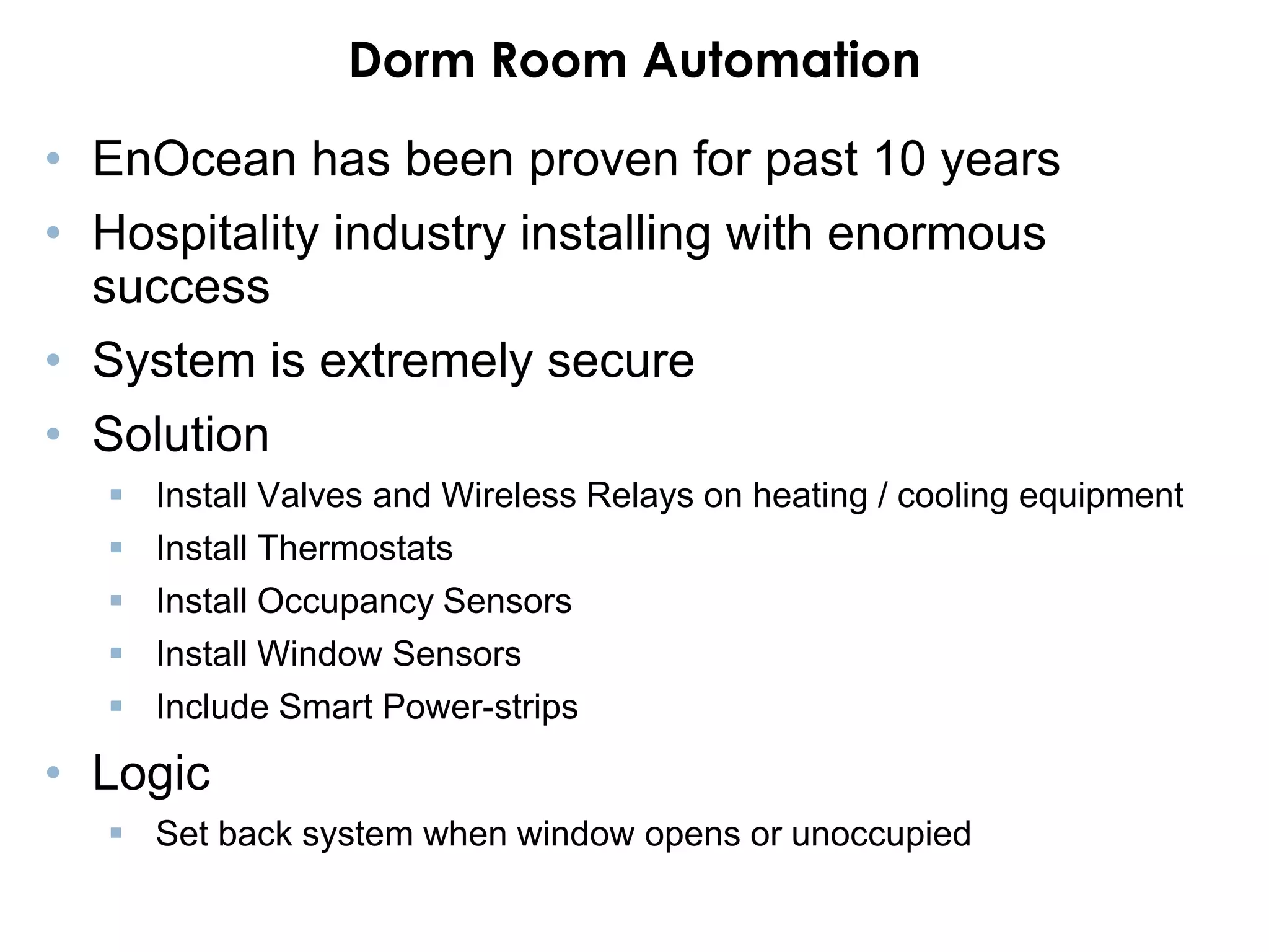 Dorm Room Automation
• EnOcean has been proven for past 10 years
• Hospitality industry installing with enormous
  success
• System is extremely secure
• Solution
     Install Valves and Wireless Relays on heating / cooling equipment
     Install Thermostats
     Install Occupancy Sensors
     Install Window Sensors
     Include Smart Power-strips

• Logic
   Set back system when window opens or unoccupied
 