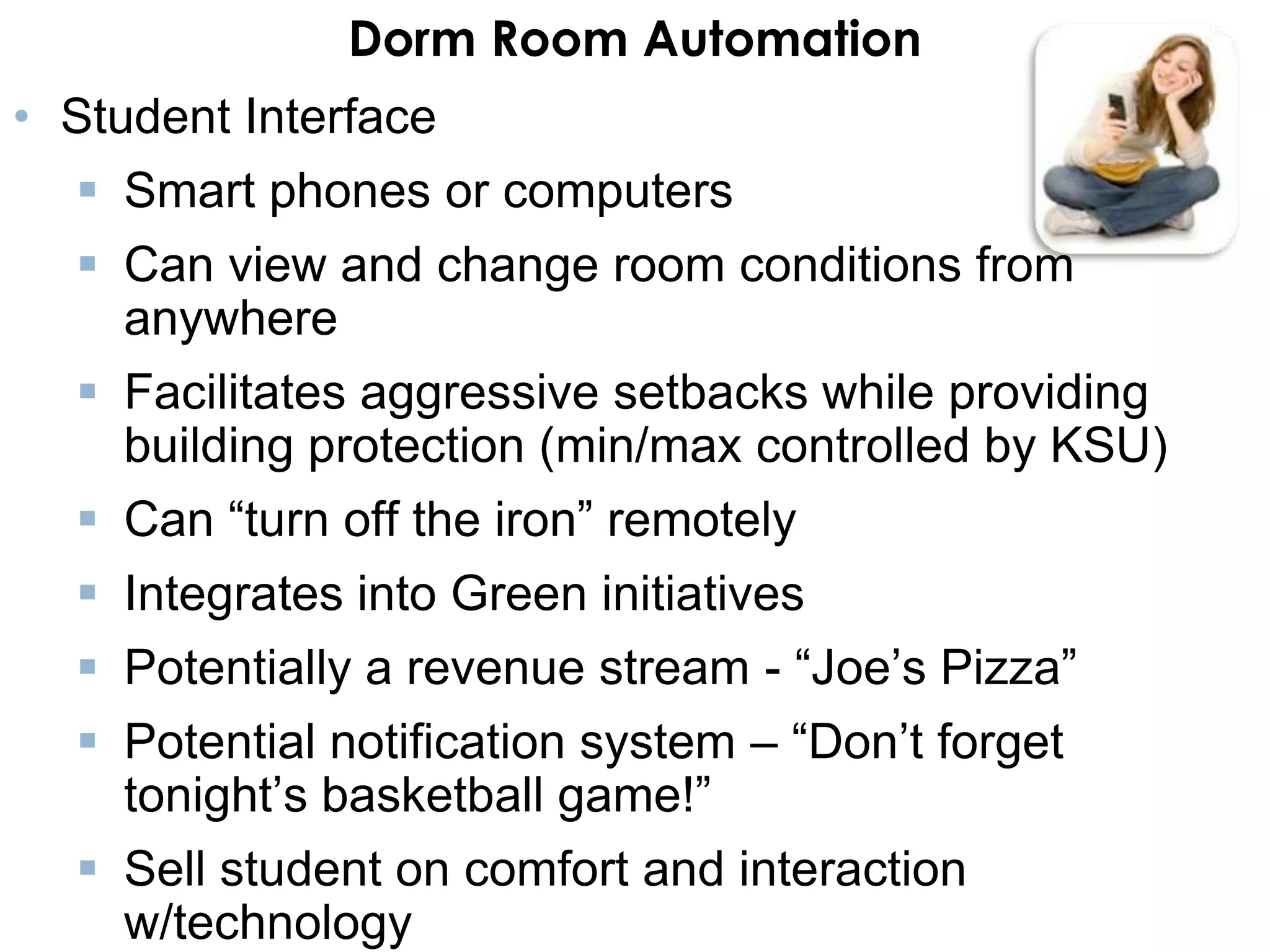 Dorm Room Automation
• Student Interface
   Smart phones or computers
   Can view and change room conditions from
    anywhere
   Facilitates aggressive setbacks while providing
    building protection (min/max controlled by KSU)
   Can “turn off the iron” remotely
   Integrates into Green initiatives
   Potentially a revenue stream - “Joe’s Pizza”
   Potential notification system – “Don’t forget
    tonight’s basketball game!”
   Sell student on comfort and interaction
    w/technology
 