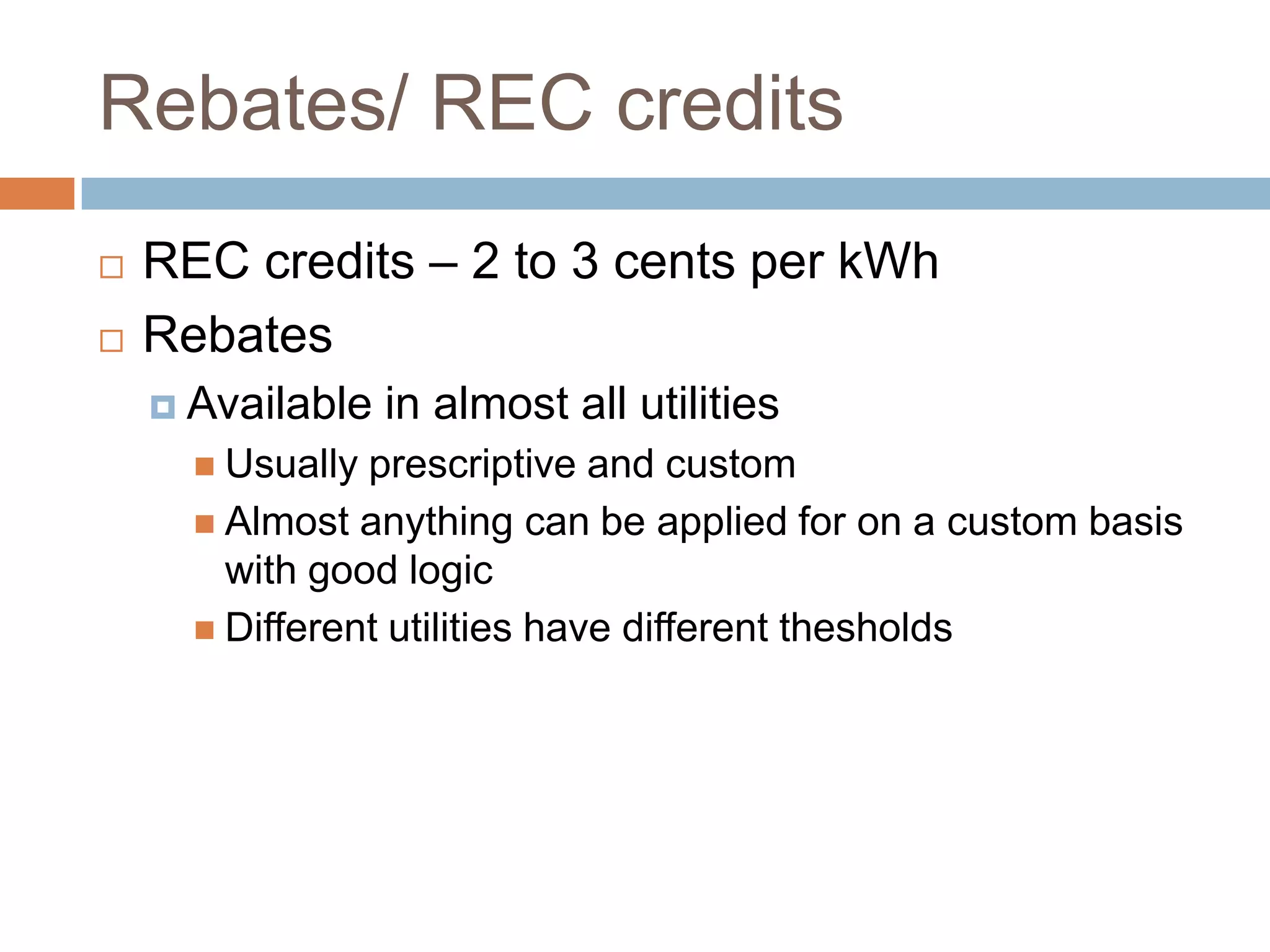 Rebates/ REC credits
   REC credits – 2 to 3 cents per kWh
   Rebates
     Available   in almost all utilities
       Usually prescriptive and custom
       Almost anything can be applied for on a custom basis
        with good logic
       Different utilities have different thesholds
 