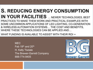 S. REDUCING ENERGY CONSUMPTION
IN YOUR FACILITIES … NEWER TECHNOLOGIES, BEST
PRACTICES TO MAKE THEM WORK AND PRACTICAL EXAMPLES WITH
SOME UNCOMMON APPLICATIONS OF LED LIGHTING, CO-GENERATION
& WIRELESS AUTOMATION SYSTEMS… THE COST AND BENEFITS,
WHERE THESE TECHNOLOGIES CAN BE APPLIED AND…
WHAT FUNDING IS AVAILABLE TO ASSIST WITH THEIR ROI –


         MEC
         Feb 19th and 20th
         H. Kelly Tisdale
         The Brewer-Garrett Company
         888-774-9405
 