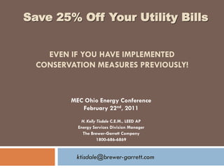 Save 25% Off Your Utility Bills


    EVEN IF YOU HAVE IMPLEMENTED
  CONSERVATION MEASURES PREVIOUSLY!



         MEC Ohio Energy Conference
            February 22nd, 2011
             H. Kelly Tisdale C.E.M., LEED AP
           Energy Services Division Manager
             The Brewer-Garrett Company
                      1800-686-6869


          ktisdale@brewer-garrett.com
 