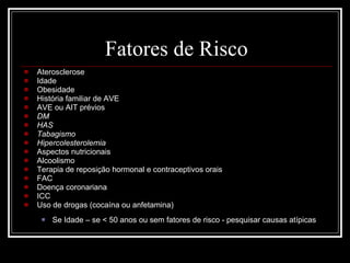 Fatores de Risco Aterosclerose Idade Obesidade História familiar de AVE AVE ou AIT prévios DM HAS Tabagismo Hipercolesterolemia Aspectos nutricionais Alcoolismo Terapia de reposição hormonal e contraceptivos orais FAC Doença coronariana ICC Uso de drogas (cocaína ou anfetamina) Se Idade – se < 50 anos ou sem fatores de risco - pesquisar causas atípicas 