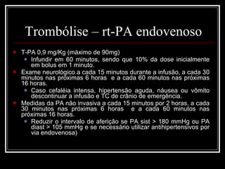 Trombólise – rt-PA endovenoso T-PA 0,9 mg/Kg (máximo de 90mg) Infundir em 60 minutos, sendo que 10% da dose inicialmente em bolus em 1 minuto. Exame neurológico a cada 15 minutos durante a infusão, a cada 30 minutos nas próximas 6 horas  e a cada 60 minutos nas próximas 16 horas. Caso cefaléia intensa, hipertensão aguda, náusea ou vômito descontinuar a infusão e TC de crânio de emergência. Medidas da PA não invasiva a cada 15 minutos por 2 horas, a cada 30 minutos nas próximas 6 horas  e a cada 60 minutos nas próximas 16 horas.  Reduzir o intervalo de aferição se PA sist > 180 mmHg ou PA diast > 105 mmHg e se necessário utilizar antihipertensivos por via endovenosa) 