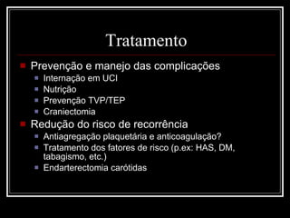 Tratamento Prevenção e manejo das complicações Internação em UCI Nutrição Prevenção TVP/TEP Craniectomia Redução do risco de recorrência Antiagregação plaquetária e anticoagulação? Tratamento dos fatores de risco (p.ex: HAS, DM, tabagismo, etc.) Endarterectomia carótidas 