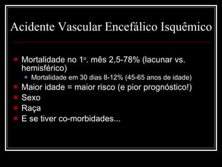 Acidente Vascular Encefálico Isquêmico Mortalidade no 1 o . mês 2,5-78% (lacunar vs. hemisférico) Mortalidade em 30 dias 8-12% (45-65 anos de idade) Maior idade = maior risco (e pior prognóstico!) Sexo Raça E se tiver co-morbidades... 