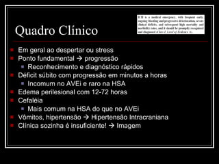 Quadro Clínico Em geral ao despertar ou stress Ponto fundamental    progressão Reconhecimento e diagnóstico rápidos Déficit súbito com progressão em minutos a horas Incomum no AVEi e raro na HSA Edema perilesional com 12-72 horas Cefaléia Mais comum na HSA do que no AVEi Vômitos, hipertensão    Hipertensão Intracraniana Clínica sozinha é insuficiente!    Imagem 