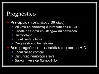 Prognóstico Principais (mortalidade 30 dias): Volume da hemorragia intracraniana (HIC) Escala de Coma de Glasgow na admissão Hidrocefalia Localização - lobar Progressão do hematoma Bom prognóstico nas médias e grandes HIC: Localização cortical Disfunção neurológica leve Baixos níveis de fibrinogênio 
