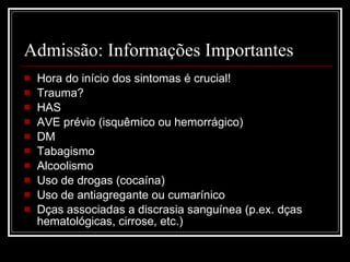 Admissão: Informações Importantes Hora do início dos sintomas é crucial! Trauma? HAS AVE prévio (isquêmico ou hemorrágico) DM Tabagismo Alcoolismo Uso de drogas (cocaína) Uso de antiagregante ou cumarínico Dças associadas a discrasia sanguínea (p.ex. dças hematológicas, cirrose, etc.) 