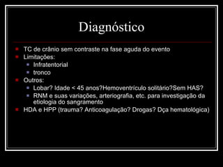 Diagnóstico TC de crânio sem contraste na fase aguda do evento  Limitações: Infratentorial tronco Outros: Lobar? Idade < 45 anos?Hemoventrículo solitário?Sem HAS? RNM e suas variações, arteriografia, etc. para investigação da etiologia do sangramento HDA e HPP (trauma? Anticoagulação? Drogas? Dça hematológica) 