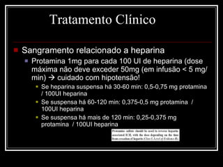 Tratamento Clínico Sangramento relacionado a heparina Protamina 1mg para cada 100 UI de heparina (dose máxima não deve exceder 50mg (em infusão < 5 mg/min)    cuidado com hipotensão! Se heparina suspensa há 30-60 min: 0,5-0,75 mg protamina  / 100UI heparina Se suspensa há 60-120 min: 0,375-0,5 mg protamina  / 100UI heparina Se suspensa há mais de 120 min: 0,25-0,375 mg protamina  / 100UI heparina 