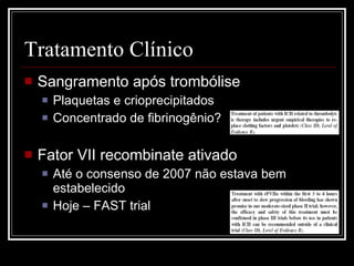 Tratamento Clínico Sangramento após trombólise Plaquetas e crioprecipitados Concentrado de fibrinogênio? Fator VII recombinate ativado Até o consenso de 2007 não estava bem estabelecido Hoje – FAST trial 