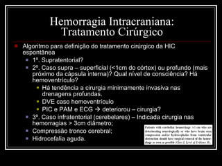 Hemorragia Intracraniana: Tratamento Cirúrgico Algoritmo para definição do tratamento cirúrgico da HIC espontânea 1º. Supratentorial? 2º. Caso supra – superficial (<1cm do córtex) ou profundo (mais próximo da cápsula interna)? Qual nível de consciência? Há hemoventrículo? Há tendência a cirurgia minimamente invasiva nas drenagens profundas. DVE caso hemoventrículo PIC e PAM e ECG    deteriorou – cirurgia? 3º. Caso infratentorial (cerebelares) – Indicada cirurgia nas hemorragias > 3cm diâmetro; Compressão tronco cerebral; Hidrocefalia aguda. 