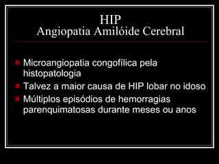 HIP Angiopatia Amilóide Cerebral Microangiopatia congofílica pela histopatologia Talvez a maior causa de HIP lobar no idoso Múltiplos episódios de hemorragias parenquimatosas durante meses ou anos 