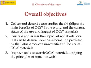 III. Research strategies



 Survey with OCW managers
– Survey
   • Use of the call to other universities to:
       – Contact with OCW managers to fulfill a survey
       – Redistribution of a survey through OCW content producer in their
         institution

– Elements of the survey
   • Control data
   • Opinion on OER and OCW
   • Prospects of improvement
 