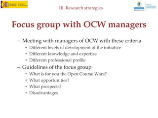 III. Research strategies



       Social Network Analysis
• Creation of a database
  – Over 9.000 OCW courses from several continents
  – Identification of courses according to categories
• Analysis of relationships
• Establisment of nodes between different
  institutions
 