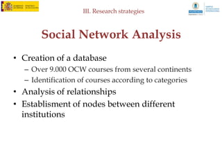 IV. Results: Statistical analysis of data



   OCW in Spain and Latin America
                                                      Number of OCW courses per University
         Universitat Politècnica de Catalunya
             Universidad Carlos III de Madrid
                      Universidad de Alicante
                       Universidad de Murcia
           Universidad Politécnica de Madrid
                    Universidad de Cantabria
                   Universidad de Salamanca
                       Universidad de Oviedo
                   Universidad del País Vasco
                         Universidad de Cádiz
                       Universidad de Sevilla
                           Universitat Jaume I
        Universidad Politécnica de Cartagena
            Universidad Nacional de Córdoba
                         Universidad de Chile
                         Universitat de Lleida
          Universidad Anáhuac México Norte
     Universidad Internacional de Andalucía
                     Universidad de Zaragoza
                       Universidad de Huelva
           Universidad Nacional de Ingeniería
                      Universidad de Navarra
                     Universidad de Granada
Pontificia Universidad Católica de Valparaíso
          Universidad Politécnica de Valencia
                        Universidad del Valle
                   Tecnologico de Monterrey
         Universidad Industrial de Santander
     Pontificia Universidad Catolica de Chile
                             Universidad Icesi
      Fundación Universitaria San Pablo CEU

                                                 0         50      100     150      200      250   300   350
 